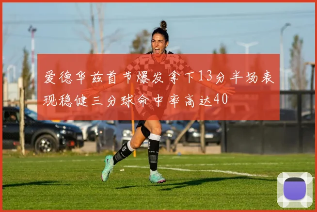 爱德华兹首节爆发拿下13分半场表现稳健三分球命中率高达40