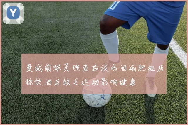 曼城前球员理查兹谈戒酒减肥经历称饮酒后缺乏运动影响健康