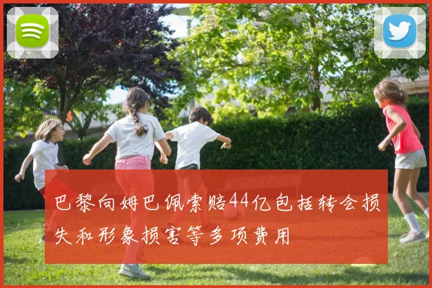 巴黎向姆巴佩索赔44亿包括转会损失和形象损害等多项费用