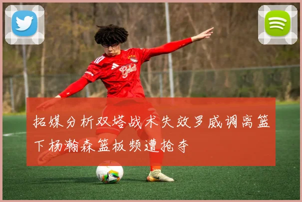 拓媒分析双塔战术失效罗威调离篮下杨瀚森篮板频遭抢夺