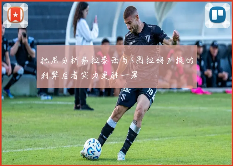 托尼分析弗拉泰西与K图拉姆互换的利弊后者实力更胜一筹