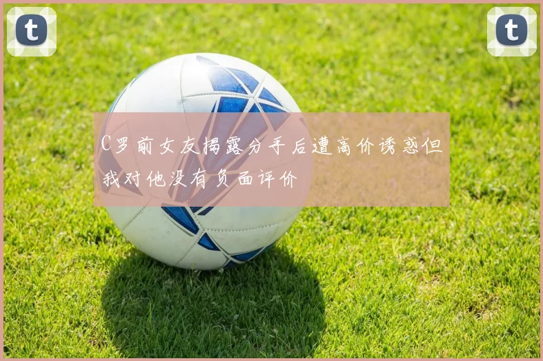 C罗前女友揭露分手后遭高价诱惑但我对他没有负面评价