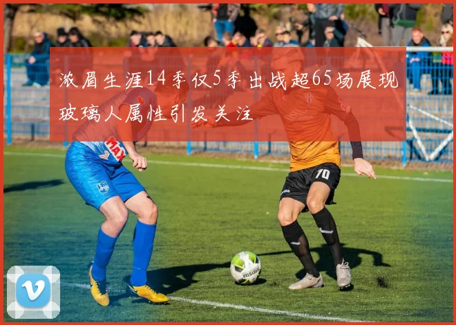 浓眉生涯14季仅5季出战超65场展现玻璃人属性引发关注