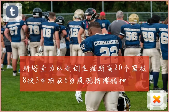 科塔全力以赴创生涯新高20个篮板8投3中斩获6分展现拼搏精神