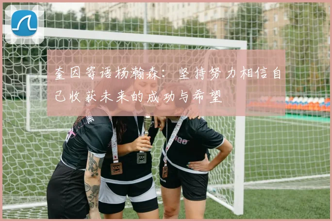 奎因寄语杨瀚森：坚持努力相信自己收获未来的成功与希望