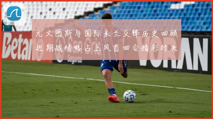 尤文图斯与国际米兰交锋历史回顾近期战绩略占上风首回合精彩对决回顾