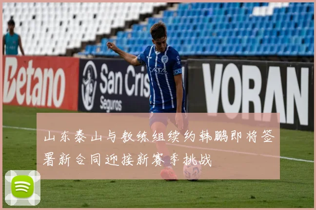 山东泰山与教练组续约韩鹏即将签署新合同迎接新赛季挑战