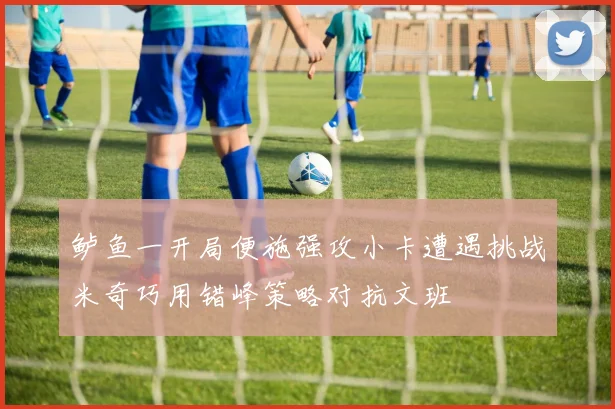 鲈鱼一开局便施强攻小卡遭遇挑战米奇巧用错峰策略对抗文班