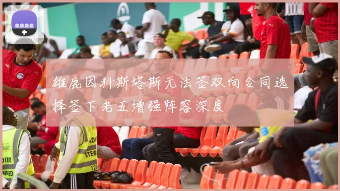 雄鹿因科斯塔斯无法签双向合同选择签下老五增强阵容深度