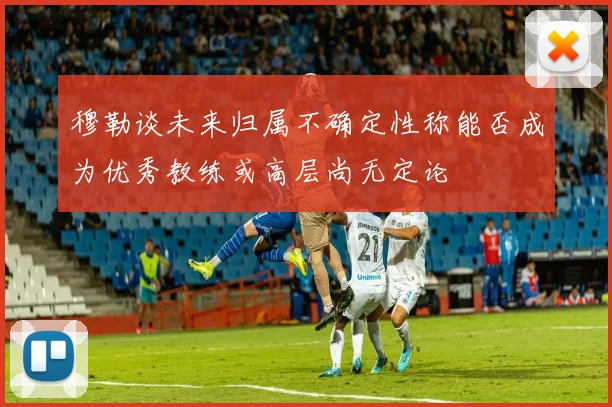 穆勒谈未来归属不确定性称能否成为优秀教练或高层尚无定论