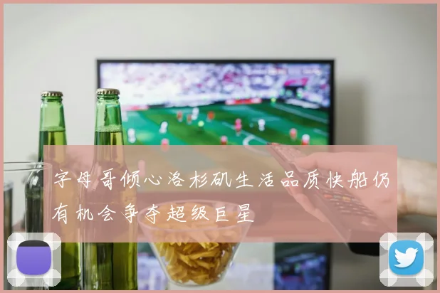 字母哥倾心洛杉矶生活品质快船仍有机会争夺超级巨星