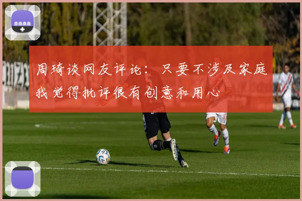 周琦谈网友评论：只要不涉及家庭我觉得批评很有创意和用心