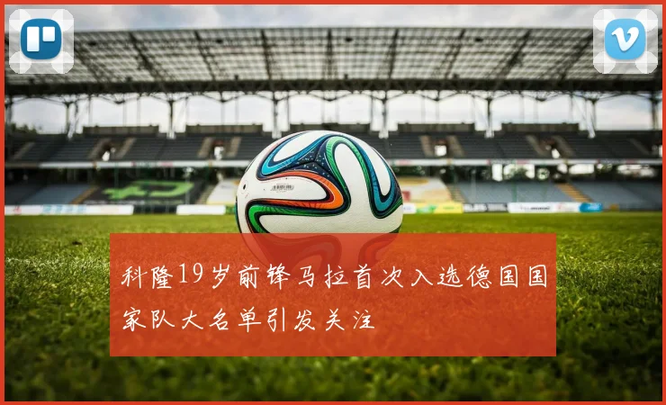 科隆19岁前锋马拉首次入选德国国家队大名单引发关注