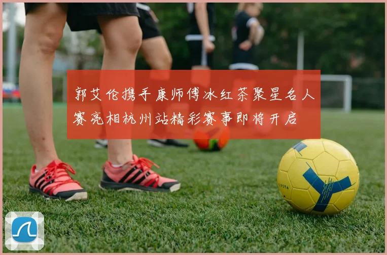 郭艾伦携手康师傅冰红茶聚星名人赛亮相杭州站精彩赛事即将开启
