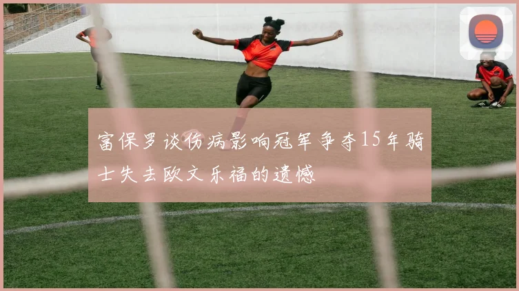 富保罗谈伤病影响冠军争夺15年骑士失去欧文乐福的遗憾