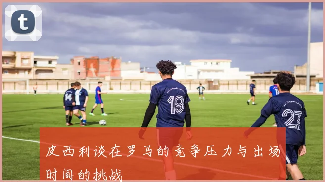 皮西利谈在罗马的竞争压力与出场时间的挑战