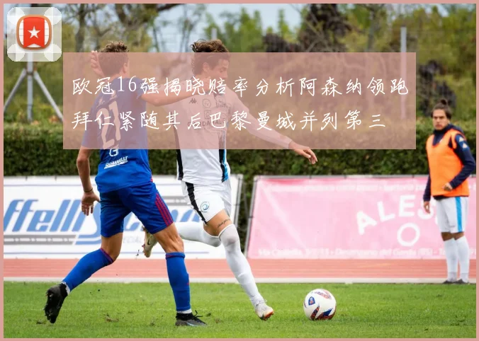 欧冠16强揭晓赔率分析阿森纳领跑拜仁紧随其后巴黎曼城并列第三