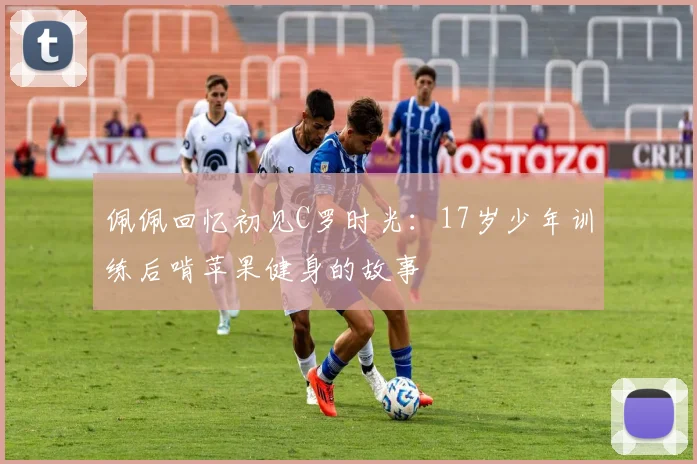 佩佩回忆初见C罗时光：17岁少年训练后啃苹果健身的故事