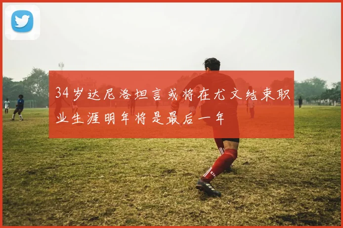 34岁达尼洛坦言或将在尤文结束职业生涯明年将是最后一年