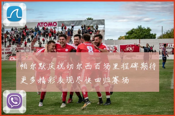 帕尔默庆祝切尔西百场里程碑期待更多精彩表现尽快回归赛场