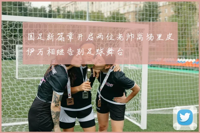 国足新篇章开启两位老帅离场里皮伊万相继告别足球舞台