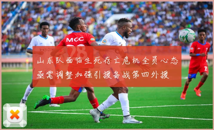 山东队面临生死存亡危机全员心态亟需调整加强引援备战第四外援