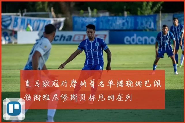 皇马欧冠对摩纳哥名单揭晓姆巴佩领衔维尼修斯贝林厄姆在列