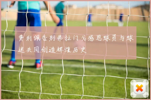 费利佩告别弗拉门戈感恩球员与球迷共同创造辉煌历史