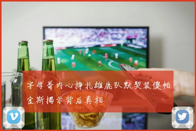 字母哥内心挣扎雄鹿队默契装傻帕金斯揭示背后真相